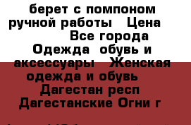 берет с помпоном ручной работы › Цена ­ 2 000 - Все города Одежда, обувь и аксессуары » Женская одежда и обувь   . Дагестан респ.,Дагестанские Огни г.